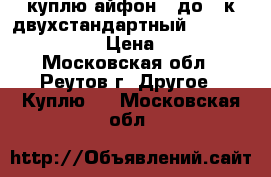 куплю айфон 6 до 10к двухстандартный cdma 800-gsm  › Цена ­ 12 - Московская обл., Реутов г. Другое » Куплю   . Московская обл.